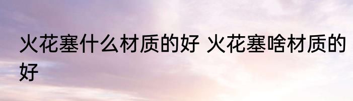 火花塞什么材质的好 火花塞啥材质的好