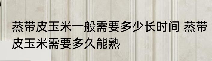 蒸带皮玉米一般需要多少长时间 蒸带皮玉米需要多久能熟