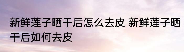 新鲜莲子晒干后怎么去皮 新鲜莲子晒干后如何去皮