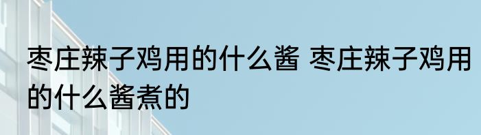 枣庄辣子鸡用的什么酱 枣庄辣子鸡用的什么酱煮的