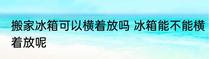 搬家冰箱可以横着放吗 冰箱能不能横着放呢
