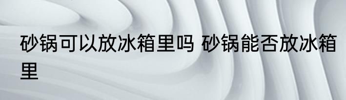 砂锅可以放冰箱里吗 砂锅能否放冰箱里
