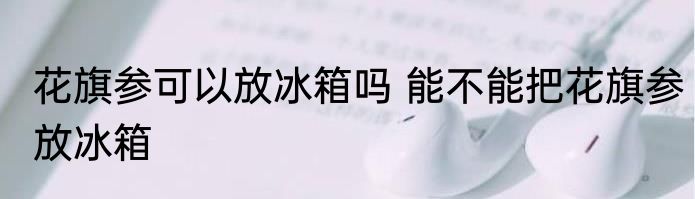花旗参可以放冰箱吗 能不能把花旗参放冰箱