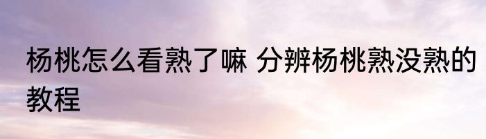 杨桃怎么看熟了嘛 分辨杨桃熟没熟的教程