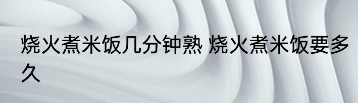 烧火煮米饭几分钟熟 烧火煮米饭要多久