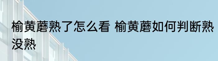 榆黄蘑熟了怎么看 榆黄蘑如何判断熟没熟