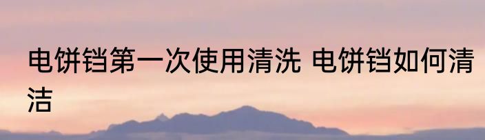 电饼铛第一次使用清洗 电饼铛如何清洁
