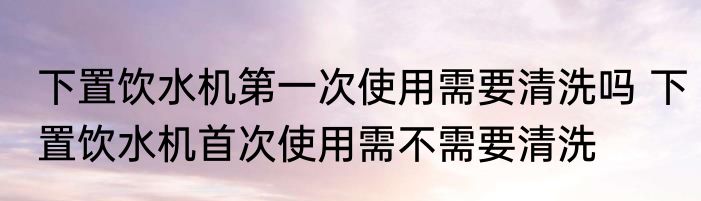 下置饮水机第一次使用需要清洗吗 下置饮水机首次使用需不需要清洗