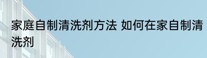 家庭自制清洗剂方法 如何在家自制清洗剂