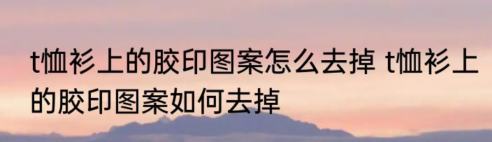 t恤衫上的胶印图案怎么去掉 t恤衫上的胶印图案如何去掉