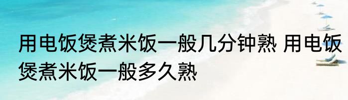 用电饭煲煮米饭一般几分钟熟 用电饭煲煮米饭一般多久熟