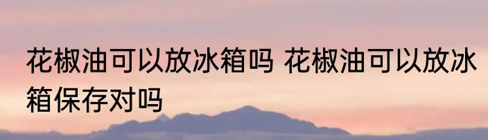 花椒油可以放冰箱吗 花椒油可以放冰箱保存对吗