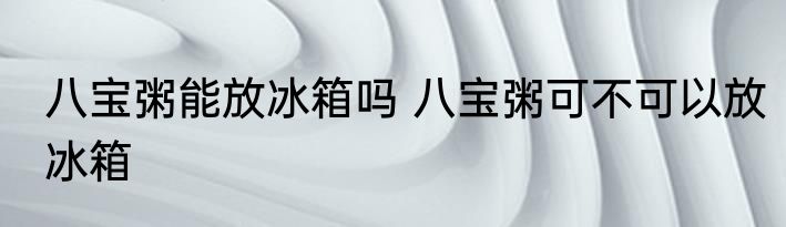 八宝粥能放冰箱吗 八宝粥可不可以放冰箱