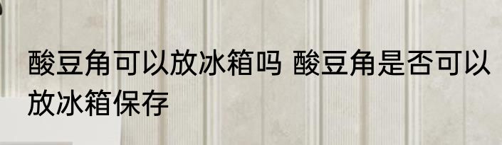 酸豆角可以放冰箱吗 酸豆角是否可以放冰箱保存