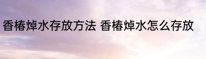 香椿焯水存放方法 香椿焯水怎么存放