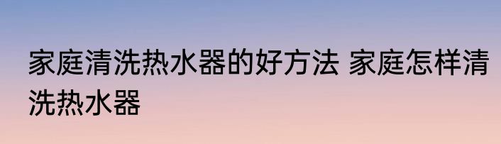 家庭清洗热水器的好方法 家庭怎样清洗热水器