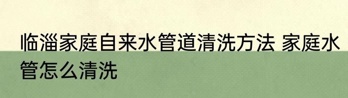 临淄家庭自来水管道清洗方法 家庭水管怎么清洗