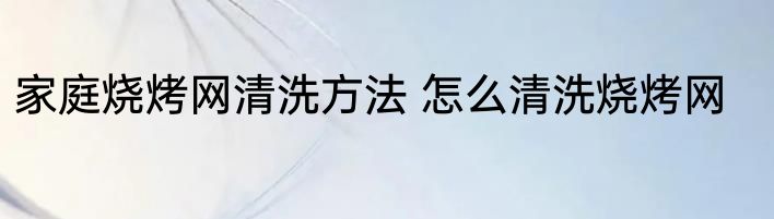 家庭烧烤网清洗方法 怎么清洗烧烤网