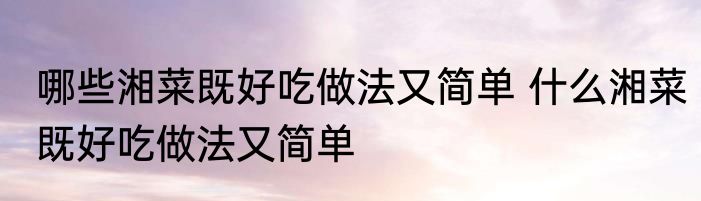 哪些湘菜既好吃做法又简单 什么湘菜既好吃做法又简单