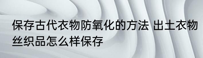 保存古代衣物防氧化的方法 出土衣物丝织品怎么样保存