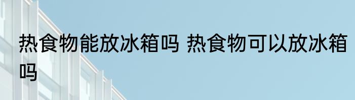 热食物能放冰箱吗 热食物可以放冰箱吗