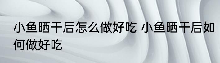 小鱼晒干后怎么做好吃 小鱼晒干后如何做好吃