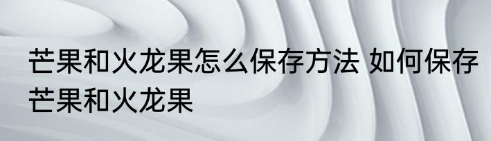 芒果和火龙果怎么保存方法 如何保存芒果和火龙果