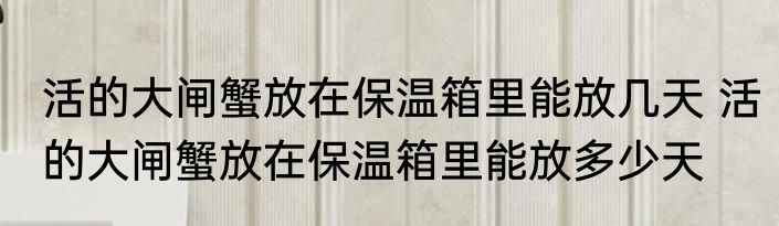 活的大闸蟹放在保温箱里能放几天 活的大闸蟹放在保温箱里能放多少天