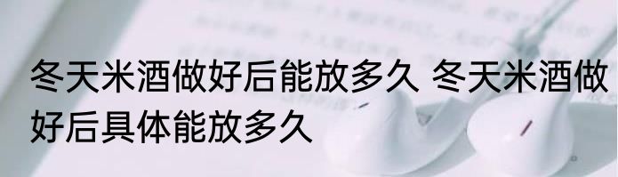 冬天米酒做好后能放多久 冬天米酒做好后具体能放多久