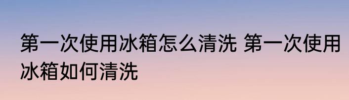 第一次使用冰箱怎么清洗 第一次使用冰箱如何清洗