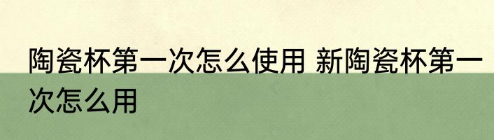 陶瓷杯第一次怎么使用 新陶瓷杯第一次怎么用