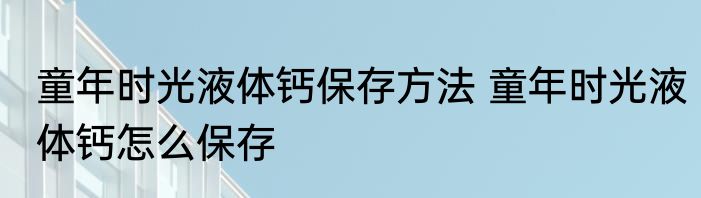 童年时光液体钙保存方法 童年时光液体钙怎么保存