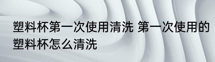 塑料杯第一次使用清洗 第一次使用的塑料杯怎么清洗
