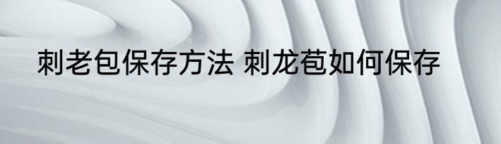 刺老包保存方法 刺龙苞如何保存