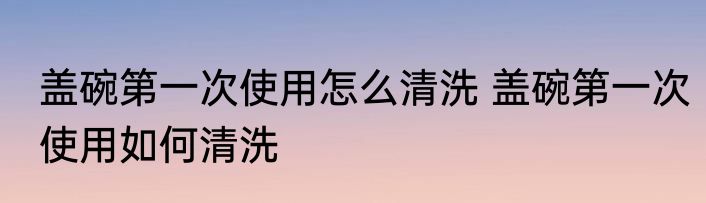盖碗第一次使用怎么清洗 盖碗第一次使用如何清洗