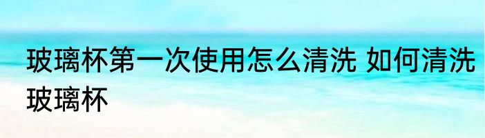 玻璃杯第一次使用怎么清洗 如何清洗玻璃杯