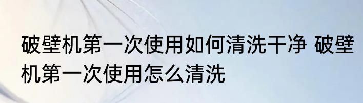 破壁机第一次使用如何清洗干净 破壁机第一次使用怎么清洗