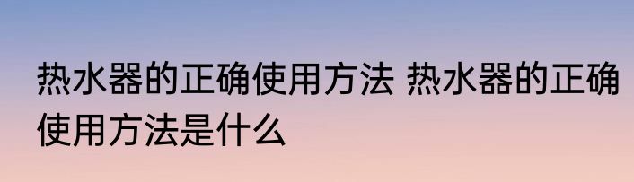 热水器的正确使用方法 热水器的正确使用方法是什么
