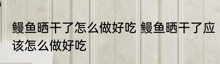 鳗鱼晒干了怎么做好吃 鳗鱼晒干了应该怎么做好吃