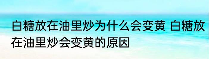 白糖放在油里炒为什么会变黄 白糖放在油里炒会变黄的原因