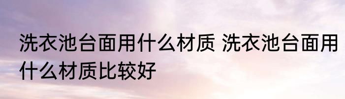 洗衣池台面用什么材质 洗衣池台面用什么材质比较好