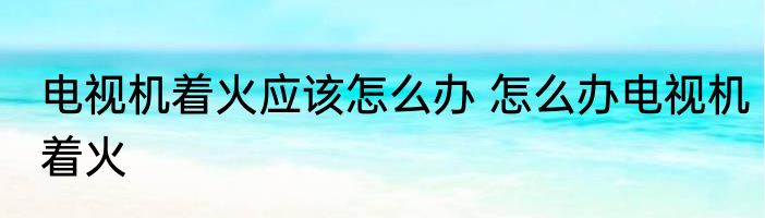电视机着火应该怎么办 怎么办电视机着火