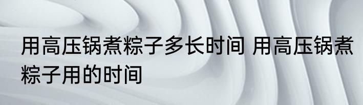 用高压锅煮粽子多长时间 用高压锅煮粽子用的时间