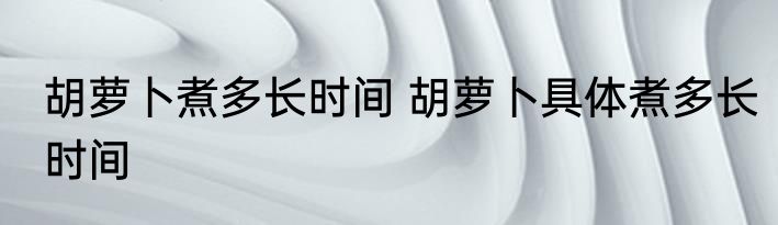 胡萝卜煮多长时间 胡萝卜具体煮多长时间