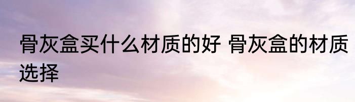 骨灰盒买什么材质的好 骨灰盒的材质选择