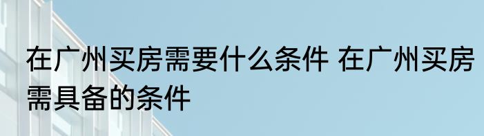 在广州买房需要什么条件 在广州买房需具备的条件