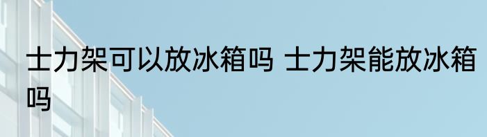 士力架可以放冰箱吗 士力架能放冰箱吗