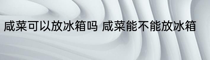 咸菜可以放冰箱吗 咸菜能不能放冰箱