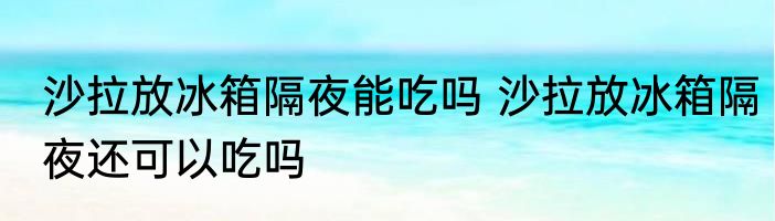 沙拉放冰箱隔夜能吃吗 沙拉放冰箱隔夜还可以吃吗
