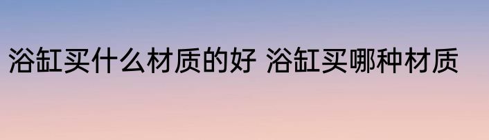 浴缸买什么材质的好 浴缸买哪种材质